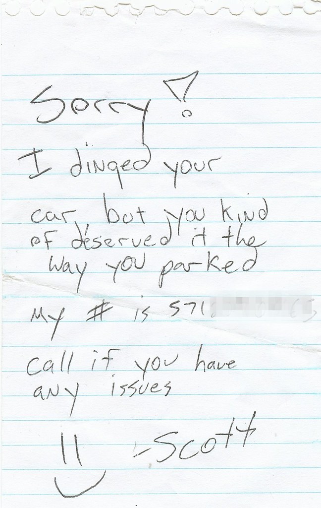 Sorry! I dinged your car, but you kind of deserved it the way you parked. My # is [redacted]. Call if you have any issues. :)   -Scott