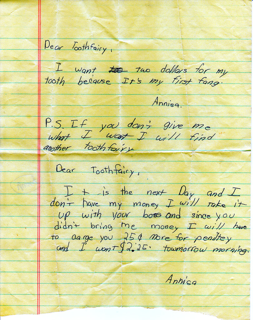 Dear Toothfairy,  I want two dollars for my tooth because It's my first fang. Annisa  P.S. If you don't give me what I want I will find another tooth fairy.   Dear Toothfairy, It is the next day, and I don't have my money. I will have to charge you 25 cents more for penalty and I want $2.25 tomorrow morning. Annisa