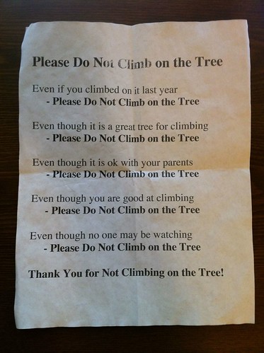 Please Do Not Climb On The Tree Even if you climbed on it last year Please Do Not Climb On The Tree Even though it is a great tree for climbing Please Do Not Climb On The Tree Even though it is ok with your parents Please Do Not Climb On The Tree Even though you are good at climbing Please Do Not Climb On The Tree Even though no one may be watching Please Do Not Climb On The Tree Thank You for Not Climbing on the Tree!