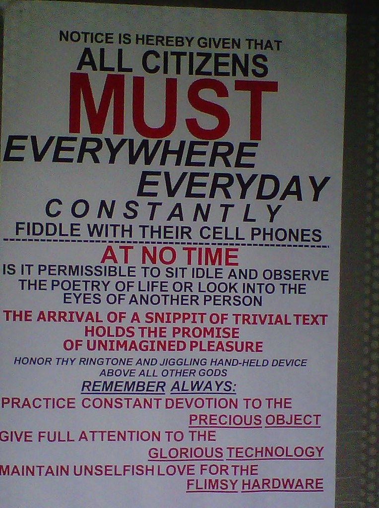 NOTICE IS HEREBY GIVEN THAT ALL CITIZENS MUST EVERYWHERE EVERYDAY CONSTANTLY FIDDLE WITH THEIR CELL PHONES. AT NO TIME IS IT PERMISSIBLE TO SIT IDLE AND OBSERVE THE POETRY OF LIFE OR LOOK INTO TEH EYES OF ANOTHER PERSON. THE ARRIVAL OF A SNIPPIT OF TRIVIAL TEXT HOLDS THE PROMISE OF UNIMAGINED PLEASURE. HONOR THY RINGTONE AND JIGGLING HAND-HELD DEVICE ABOVEL ALL OTHER GODS. REMEMBER ALWAYS