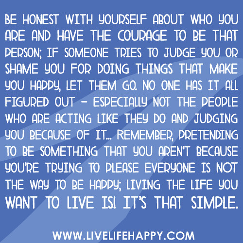 "Be honest with yourself about who you are and have the courage to be that person; if someone tries to judge you or shame you for doing things that make you happy, let them go. No one has it all figured out - especially not the people who are ACTing like