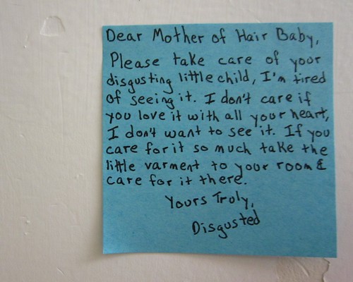 Dear Mother of Hair Baby, Please take care of your disgusting little child, I'm tired of seeing it. I don't care if you love it with all your heat, I don't want to see it. If you care for it so much take the little varment [sic] to your room & care for it there. Your Truly, Disgusted